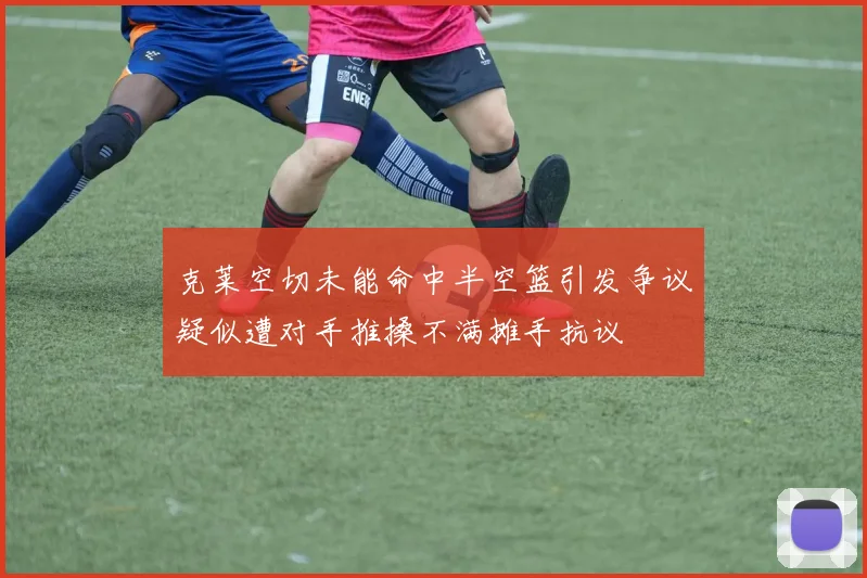 克莱空切未能命中半空篮引发争议疑似遭对手推搡不满摊手抗议