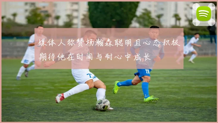 媒体人称赞杨瀚森聪明且心态积极期待他在时间与耐心中成长