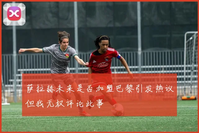 萨拉赫未来是否加盟巴黎引发热议但我无权评论此事