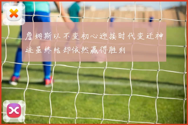 詹姆斯以不变初心迎接时代变迁神迹虽终结却依然赢得胜利