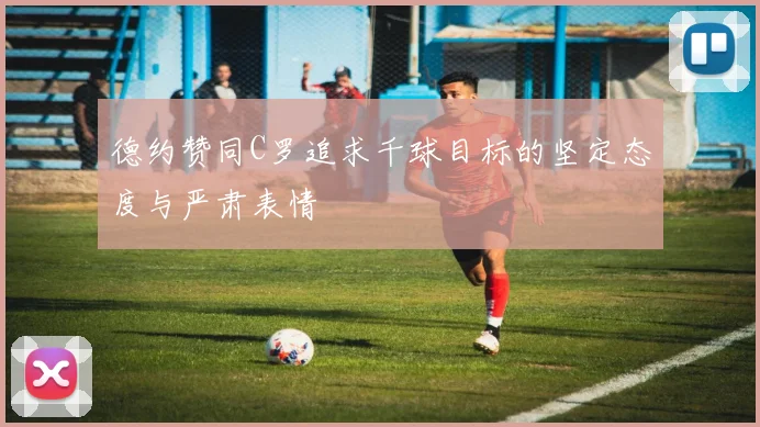 德约赞同C罗追求千球目标的坚定态度与严肃表情