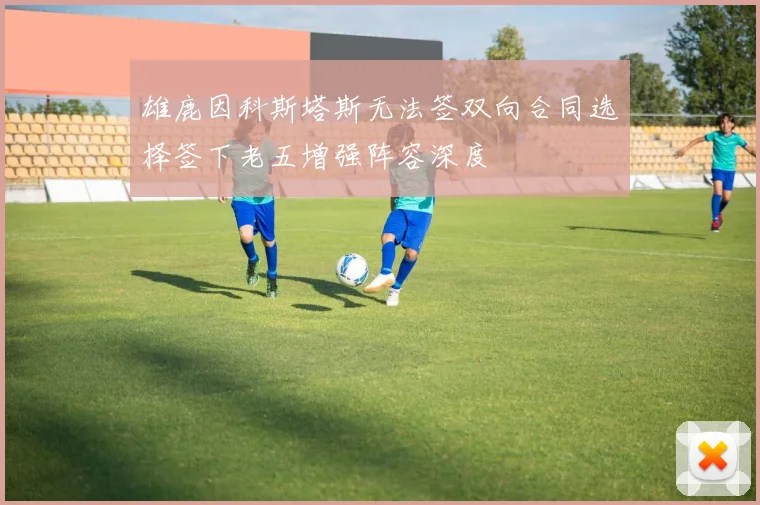 雄鹿因科斯塔斯无法签双向合同选择签下老五增强阵容深度