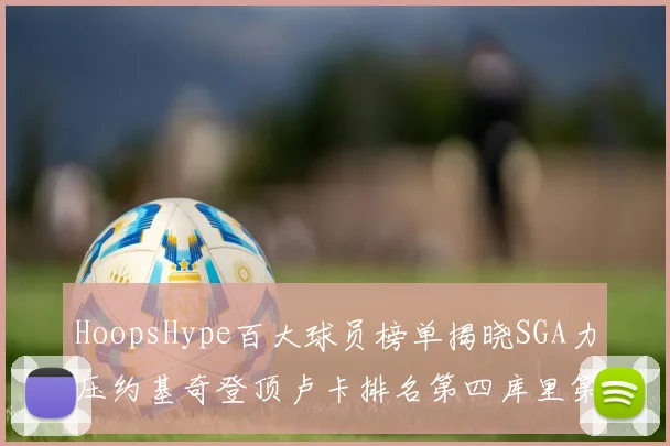 HoopsHype百大球员榜单揭晓SGA力压约基奇登顶卢卡排名第四库里第十一詹姆斯第十九