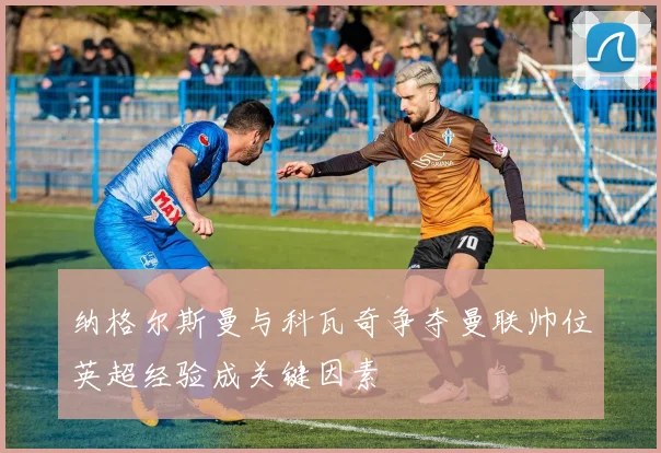 纳格尔斯曼与科瓦奇争夺曼联帅位英超经验成关键因素