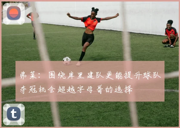 弗莱：围绕库里建队更能提升球队夺冠机会超越字母哥的选择