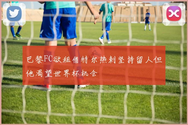 巴黎FC欲租借特尔热刺坚持留人但他渴望世界杯机会