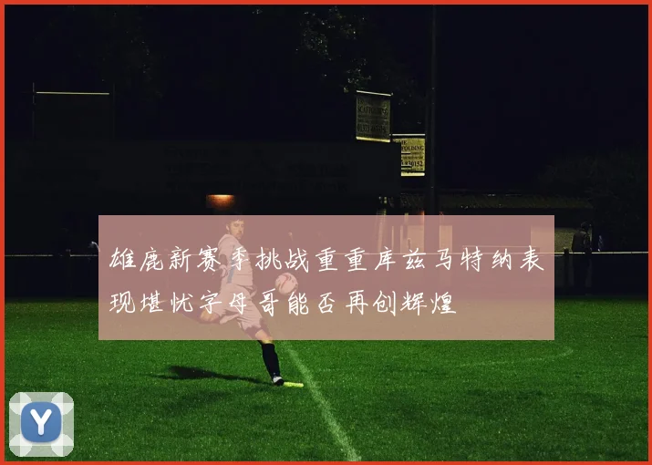雄鹿新赛季挑战重重库兹马特纳表现堪忧字母哥能否再创辉煌