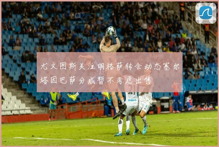 尤文图斯关注明格萨转会动态塞尔塔因巴萨分成暂不考虑出售