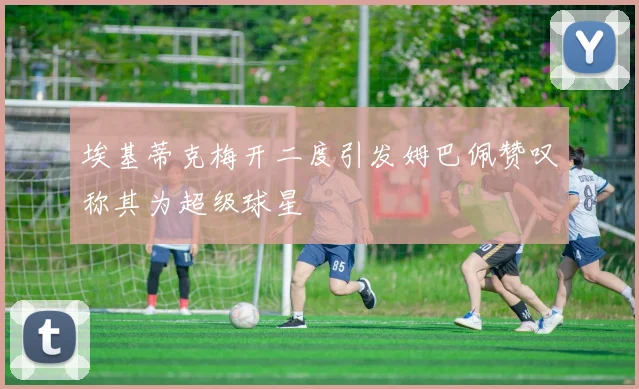 埃基蒂克梅开二度引发姆巴佩赞叹称其为超级球星