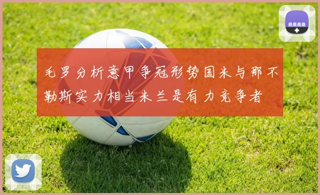 毛罗分析意甲争冠形势国米与那不勒斯实力相当米兰是有力竞争者