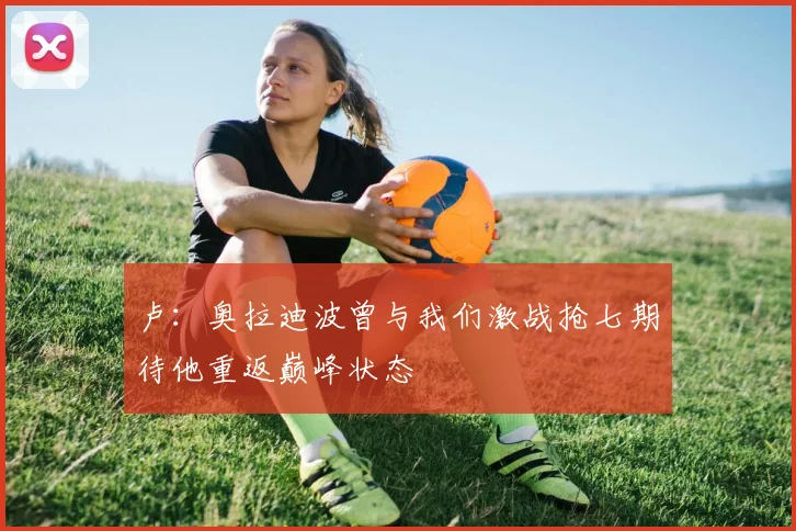 卢：奥拉迪波曾与我们激战抢七期待他重返巅峰状态