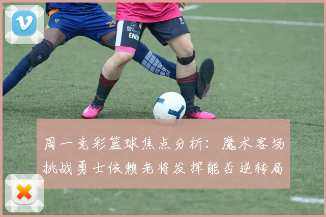 周一竞彩篮球焦点分析：魔术客场挑战勇士依赖老将发挥能否逆转局势