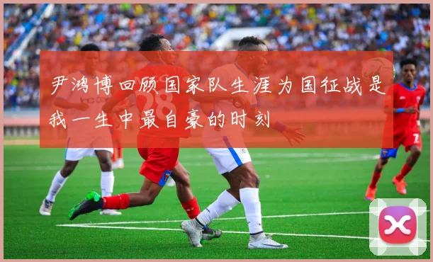 尹鸿博回顾国家队生涯为国征战是我一生中最自豪的时刻