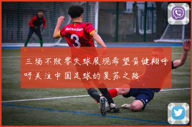 三场不败零失球展现希望黄健翔呼吁关注中国足球的复苏之路