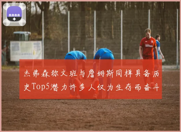 杰弗森称文班与詹姆斯同样具备历史Top5潜力许多人仅为生存而奋斗