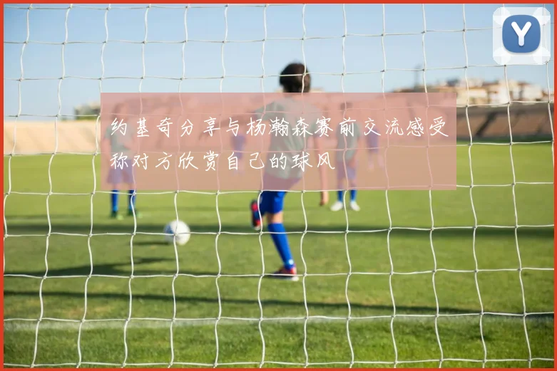 约基奇分享与杨瀚森赛前交流感受称对方欣赏自己的球风