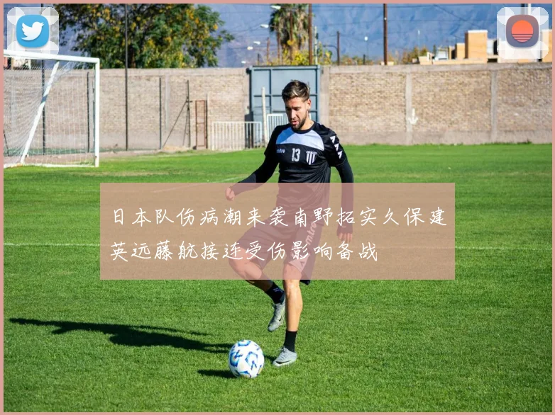 日本队伤病潮来袭南野拓实久保建英远藤航接连受伤影响备战