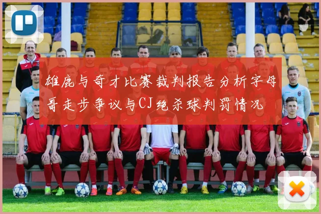 雄鹿与奇才比赛裁判报告分析字母哥走步争议与CJ绝杀球判罚情况