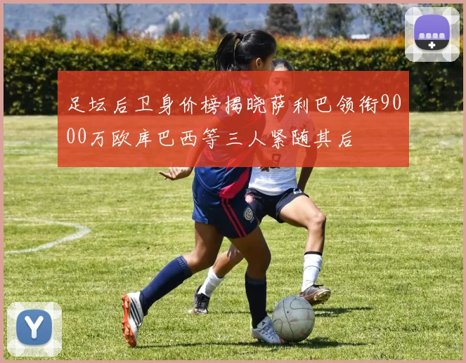 足坛后卫身价榜揭晓萨利巴领衔9000万欧库巴西等三人紧随其后