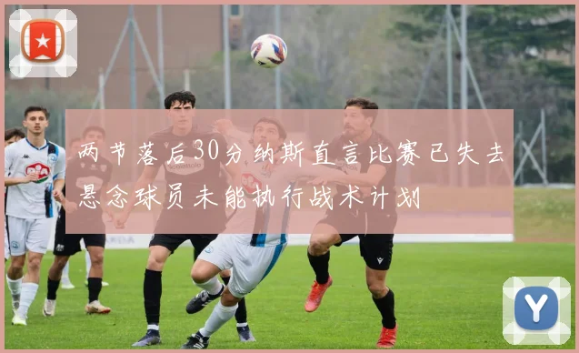 两节落后30分纳斯直言比赛已失去悬念球员未能执行战术计划