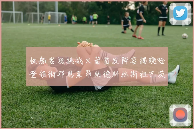 快船客场挑战火箭首发阵容揭晓哈登领衔邓恩莱昂纳德科林斯祖巴茨共战强敌
