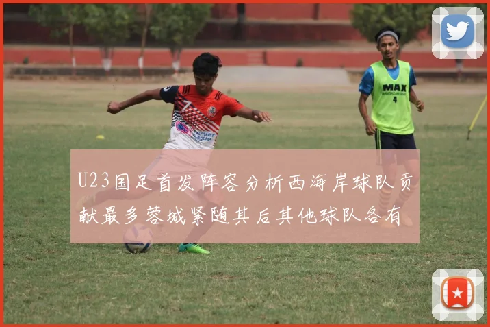 U23国足首发阵容分析西海岸球队贡献最多蓉城紧随其后其他球队各有代表