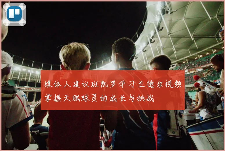 媒体人建议班凯罗学习兰德尔视频掌握天赋球员的成长与挑战