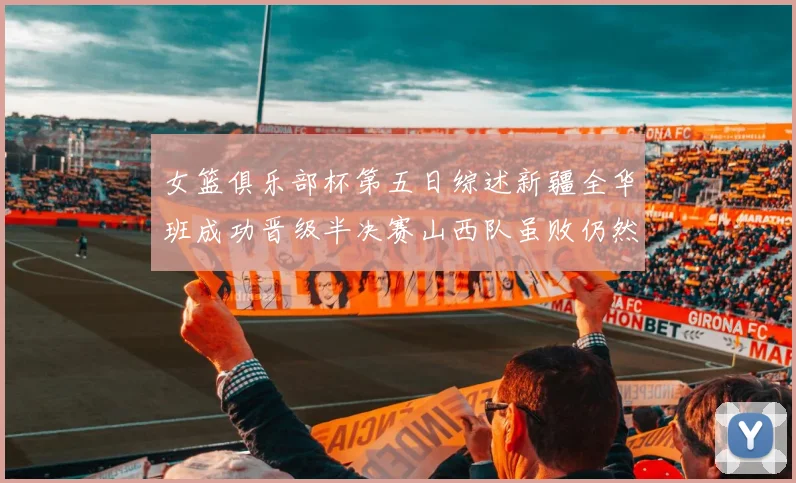 女篮俱乐部杯第五日综述新疆全华班成功晋级半决赛山西队虽败仍然晋级