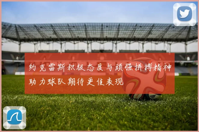 约克雷斯积极态度与顽强拼搏精神助力球队期待更佳表现