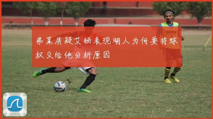 弗莱质疑艾顿表现湖人为何要将球权交给他分析原因