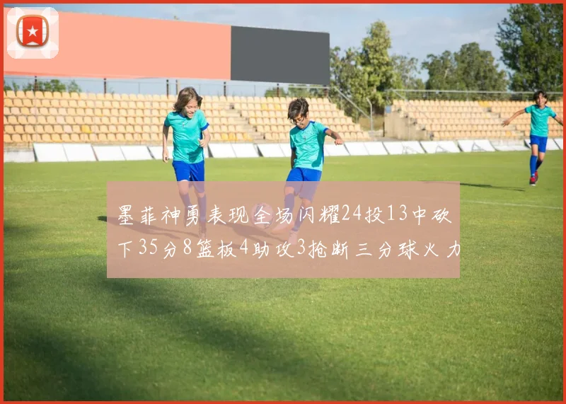 墨菲神勇表现全场闪耀24投13中砍下35分8篮板4助攻3抢断三分球火力全开