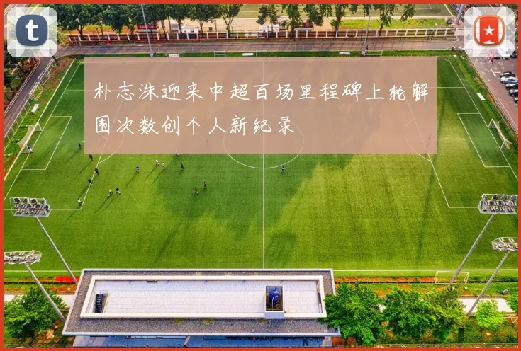 朴志洙迎来中超百场里程碑上轮解围次数创个人新纪录