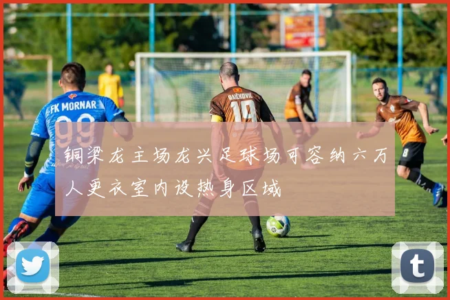 铜梁龙主场龙兴足球场可容纳六万人更衣室内设热身区域