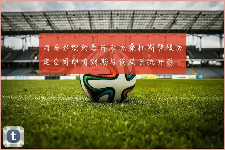 内马尔续约悬而未决桑托斯暂缓决定合同即将到期与伤病困扰并存