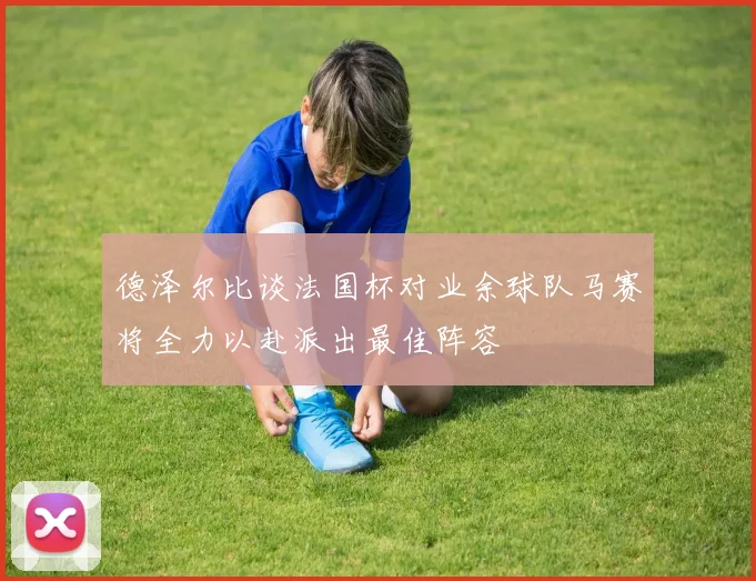 德泽尔比谈法国杯对业余球队马赛将全力以赴派出最佳阵容