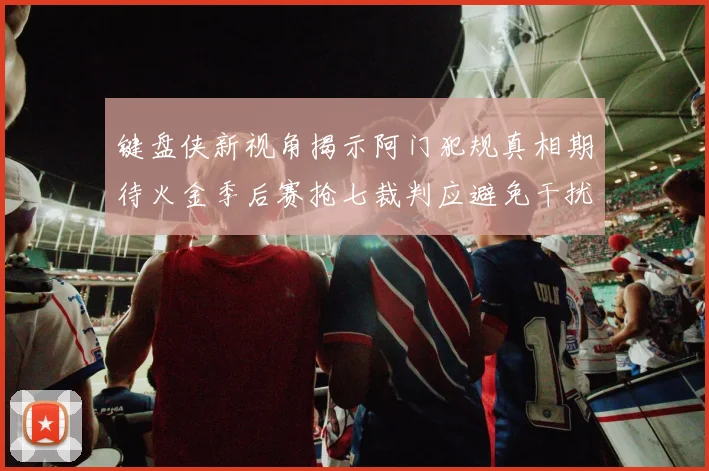 键盘侠新视角揭示阿门犯规真相期待火金季后赛抢七裁判应避免干扰比赛