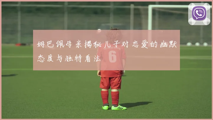 姆巴佩母亲揭秘儿子对恋爱的幽默态度与独特看法