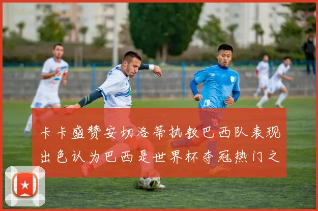 卡卡盛赞安切洛蒂执教巴西队表现出色认为巴西是世界杯夺冠热门之选